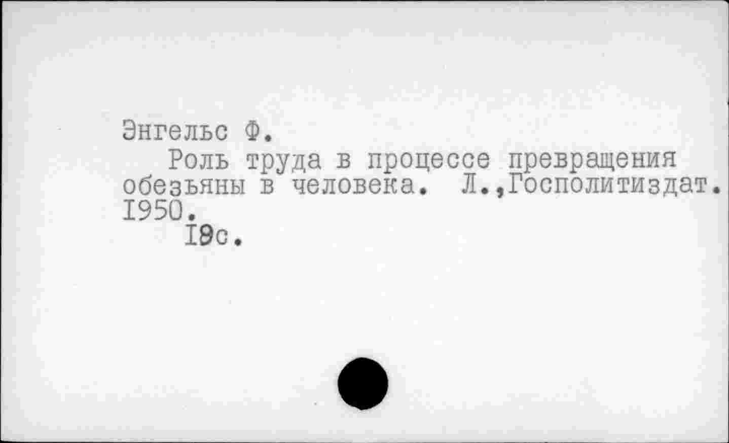 ﻿Энгельс Ф.
Роль труда в процессе превращения обезьяны в человека. Л.,Госполитиздат. 1950.
19с.